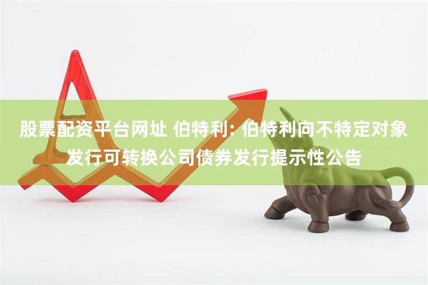 股票配资平台网址 伯特利: 伯特利向不特定对象发行可转换公司债券发行提示性公告