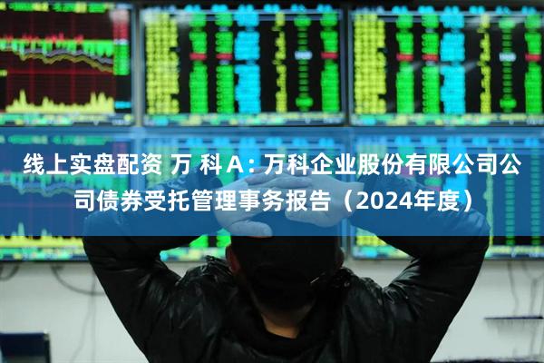 线上实盘配资 万 科Ａ: 万科企业股份有限公司公司债券受托管理事务报告（2024年度）