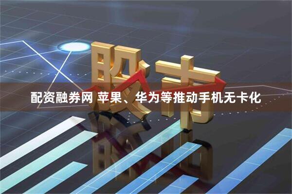 配资融券网 苹果、华为等推动手机无卡化
