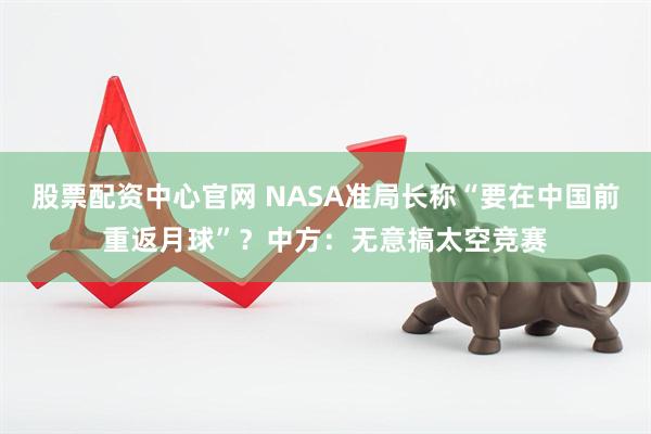 股票配资中心官网 NASA准局长称“要在中国前重返月球”？中方：无意搞太空竞赛
